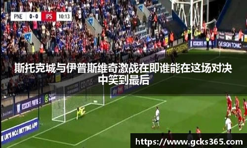 斯托克城与伊普斯维奇激战在即谁能在这场对决中笑到最后